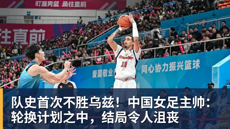 乐虎体育队史首次不胜乌兹！中国女足主帅：轮换计划之中，结局令人沮丧