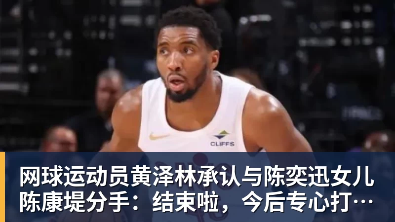 乐虎体育网球运动员黄泽林承认与陈奕迅女儿陈康堤分手：结束啦，今后专心打球，“离陈奕迅越来越远了”
